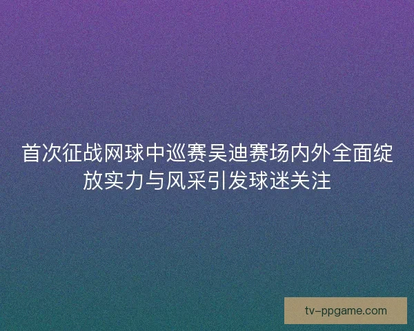 首次征战网球中巡赛吴迪赛场内外全面绽放实力与风采引发球迷关注