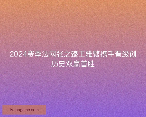 2024赛季法网张之臻王雅繁携手晋级创历史双赢首胜