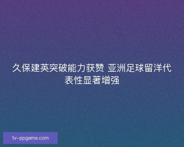 久保建英突破能力获赞 亚洲足球留洋代表性显著增强
